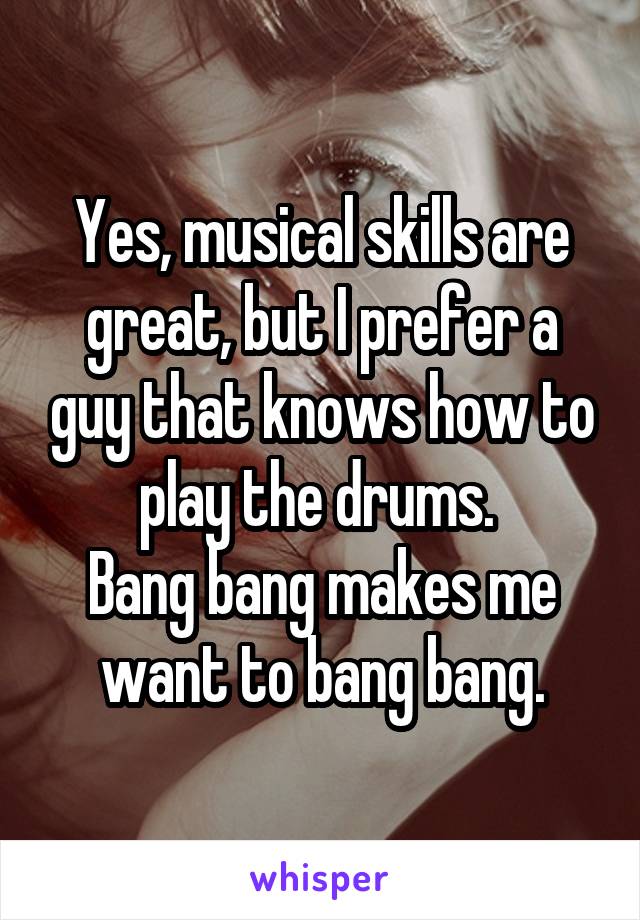 Yes, musical skills are great, but I prefer a guy that knows how to play the drums. 
Bang bang makes me want to bang bang.