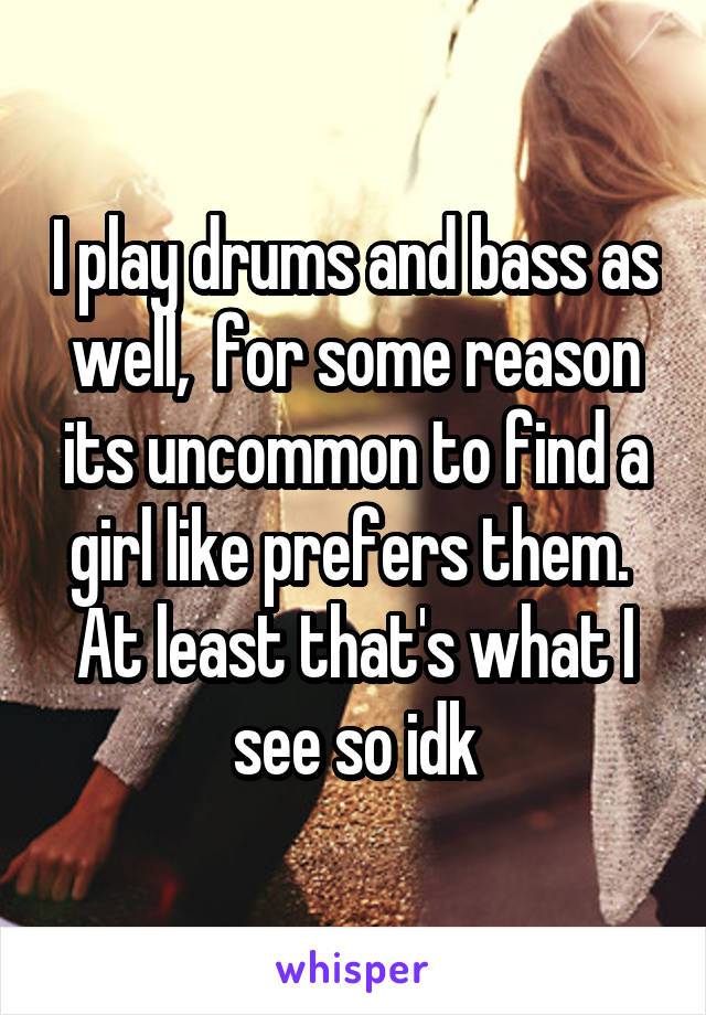 I play drums and bass as well,  for some reason its uncommon to find a girl like prefers them.  At least that's what I see so idk