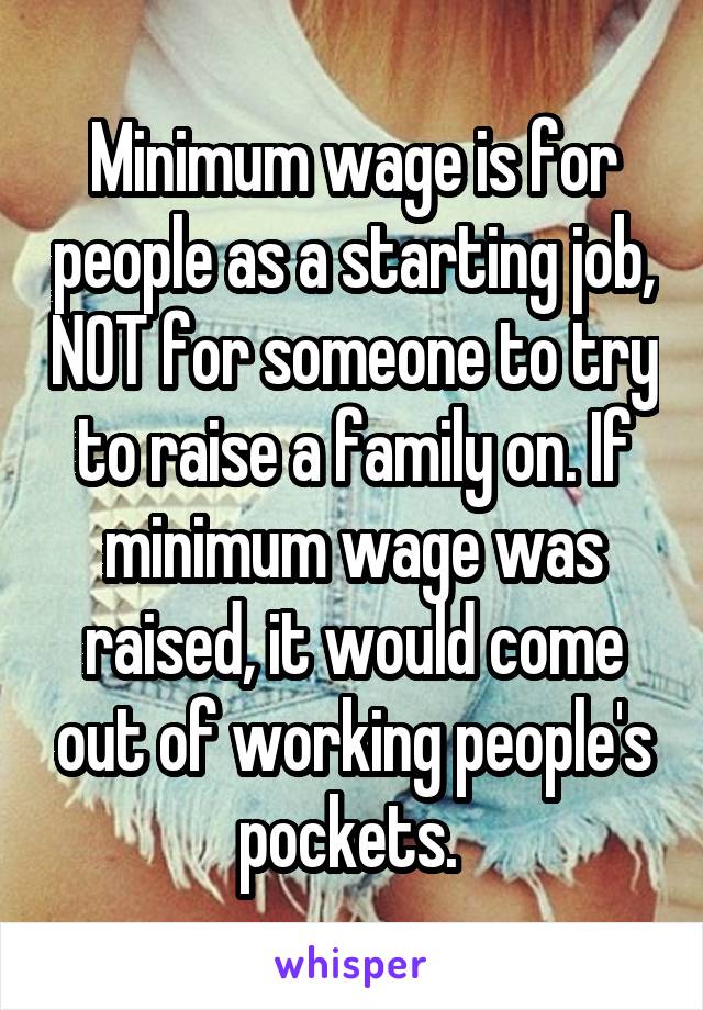 Minimum wage is for people as a starting job, NOT for someone to try to raise a family on. If minimum wage was raised, it would come out of working people's pockets. 