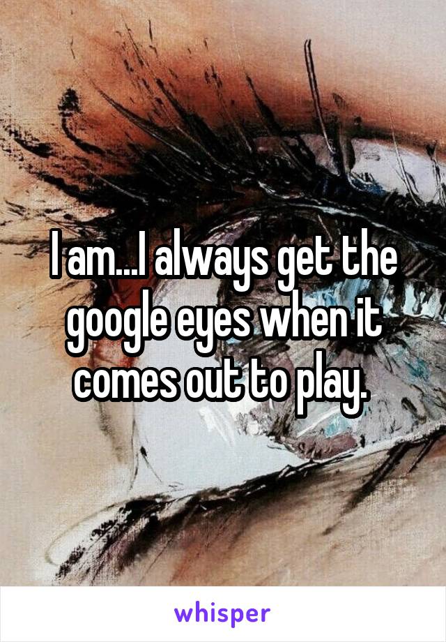 I am...I always get the google eyes when it comes out to play. 