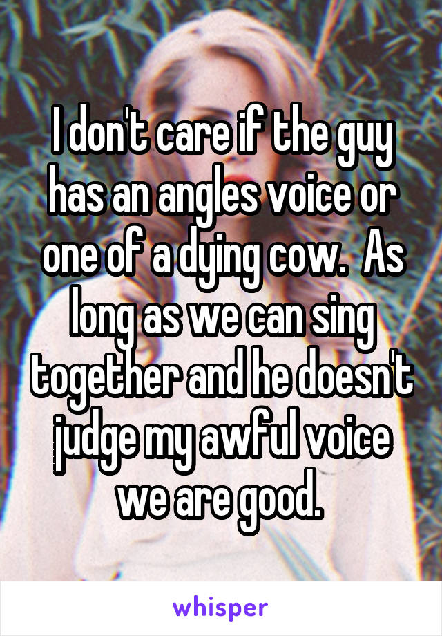 I don't care if the guy has an angles voice or one of a dying cow.  As long as we can sing together and he doesn't judge my awful voice we are good. 