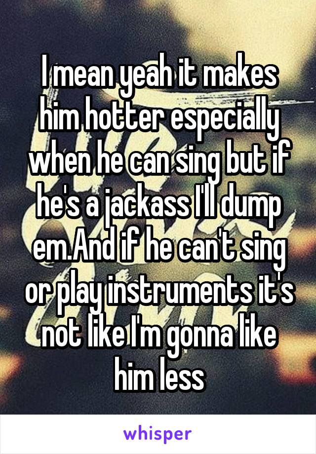 I mean yeah it makes him hotter especially when he can sing but if he's a jackass I'll dump em.And if he can't sing or play instruments it's not like I'm gonna like him less