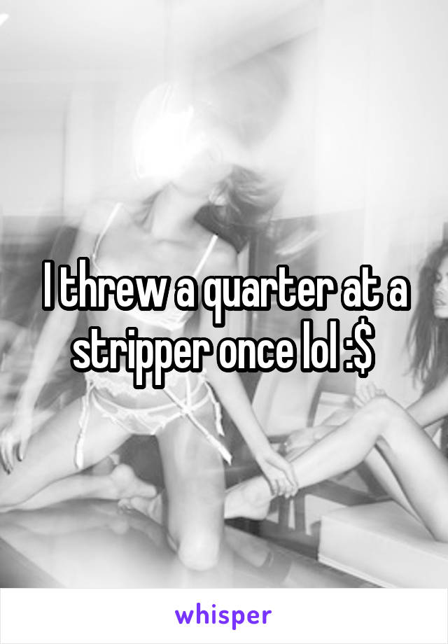 I threw a quarter at a stripper once lol :$ 