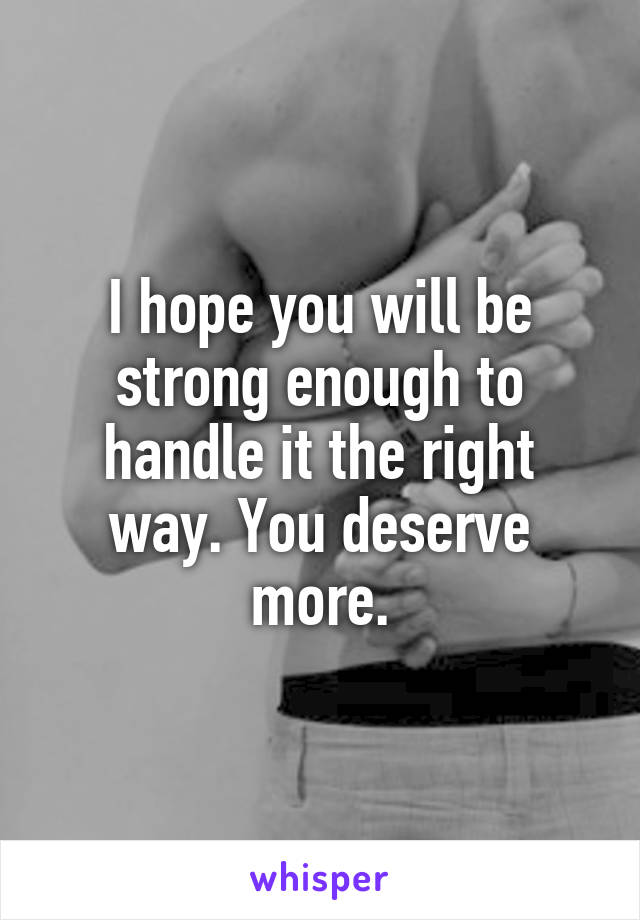 I hope you will be strong enough to handle it the right way. You deserve more.