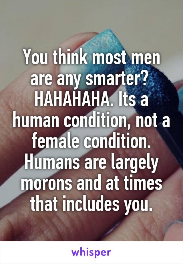 You think most men are any smarter?  HAHAHAHA. Its a human condition, not a female condition. Humans are largely morons and at times that includes you.