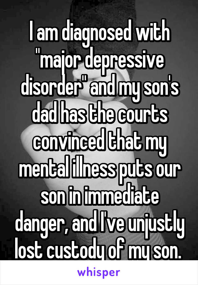 I am diagnosed with "major depressive disorder" and my son's dad has the courts convinced that my mental illness puts our son in immediate danger, and I've unjustly lost custody of my son. 