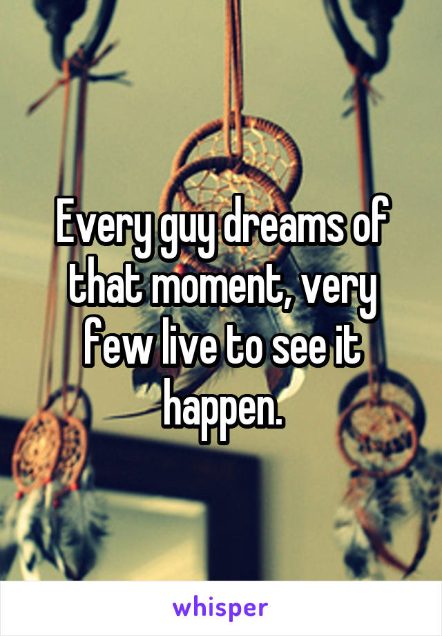 Every guy dreams of that moment, very few live to see it happen.