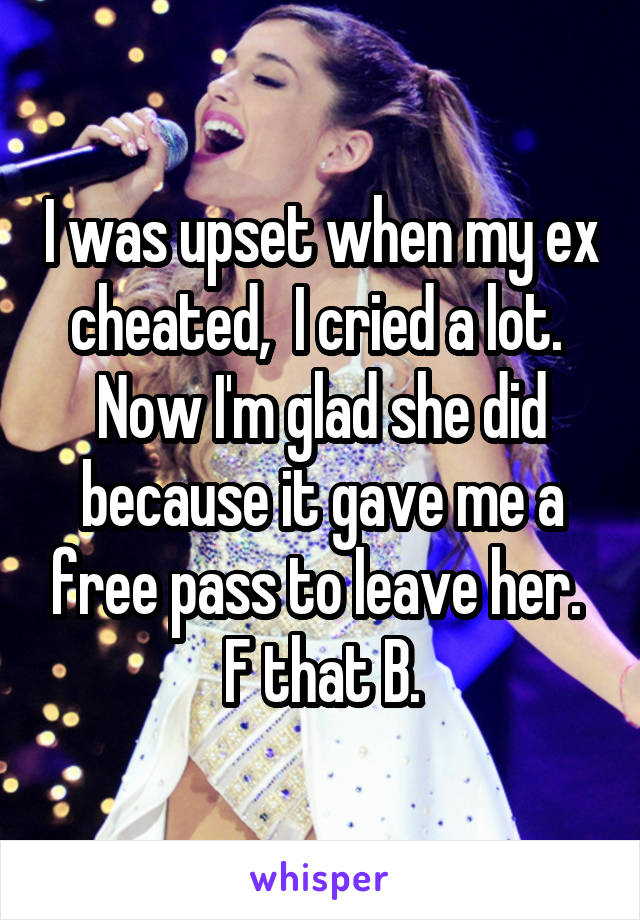 I was upset when my ex cheated,  I cried a lot.  Now I'm glad she did because it gave me a free pass to leave her.  F that B.