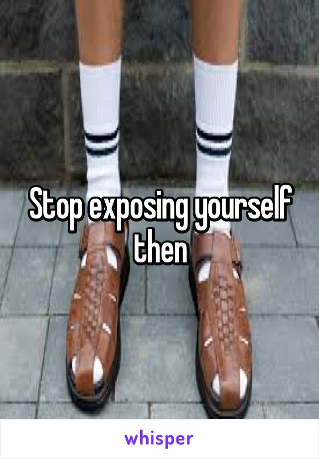 Stop exposing yourself then