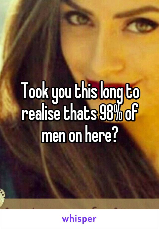 Took you this long to realise thats 98% of men on here?