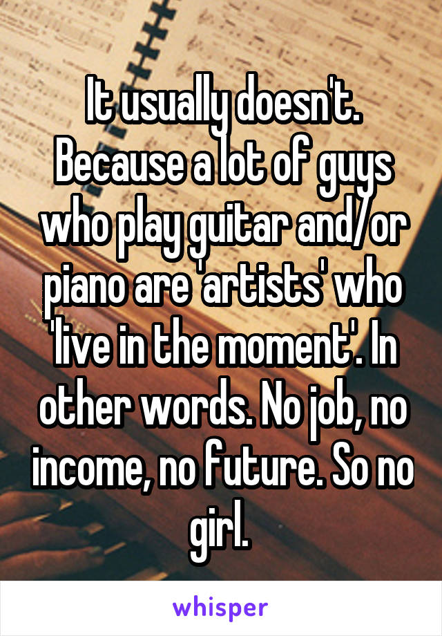 It usually doesn't. Because a lot of guys who play guitar and/or piano are 'artists' who 'live in the moment'. In other words. No job, no income, no future. So no girl. 