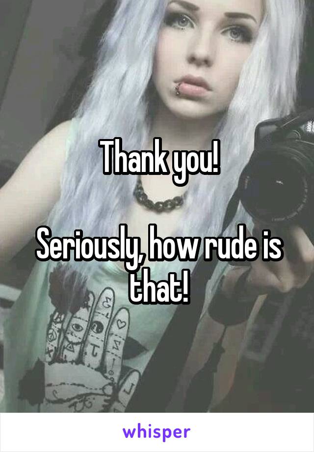 Thank you!

Seriously, how rude is that!