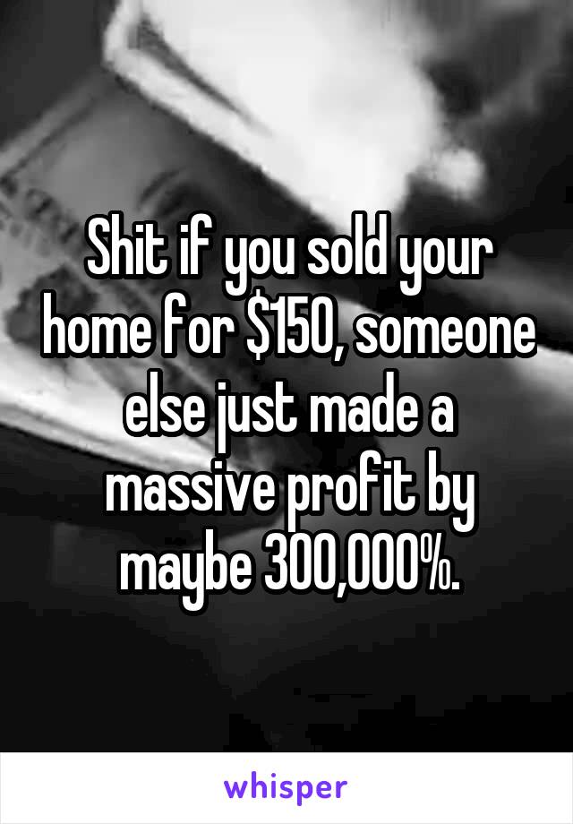 Shit if you sold your home for $150, someone else just made a massive profit by maybe 300,000%.