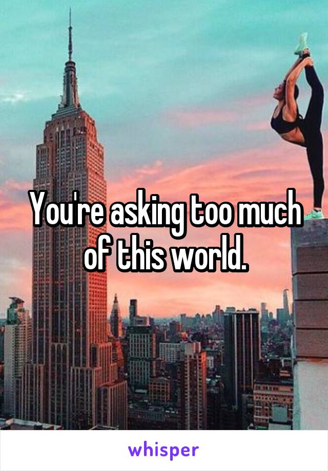 You're asking too much of this world.