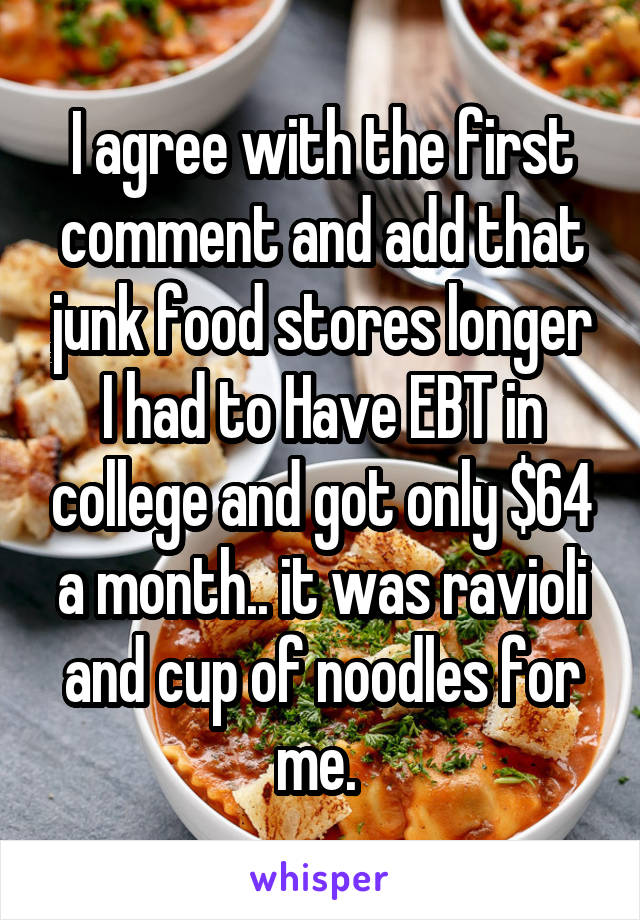 I agree with the first comment and add that junk food stores longer I had to Have EBT in college and got only $64 a month.. it was ravioli and cup of noodles for me. 