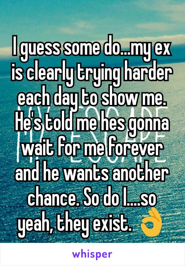 I guess some do...my ex is clearly trying harder each day to show me. He's told me hes gonna wait for me forever and he wants another chance. So do I....so yeah, they exist. 👌