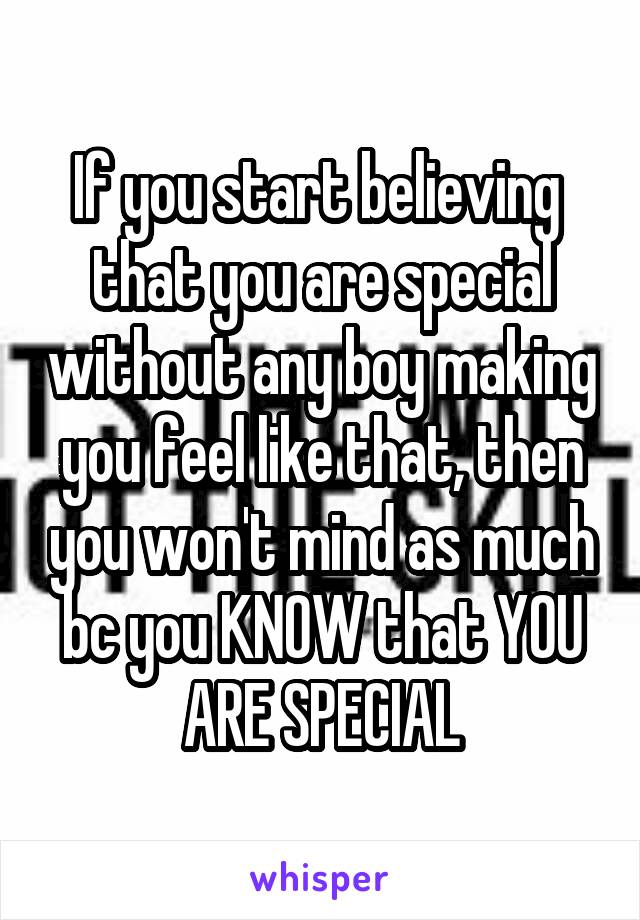 If you start believing  that you are special without any boy making you feel like that, then you won't mind as much bc you KNOW that YOU ARE SPECIAL