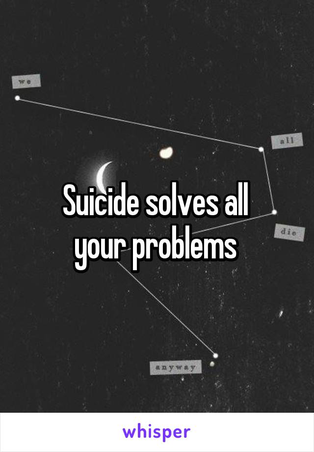 Suicide solves all 
your problems 