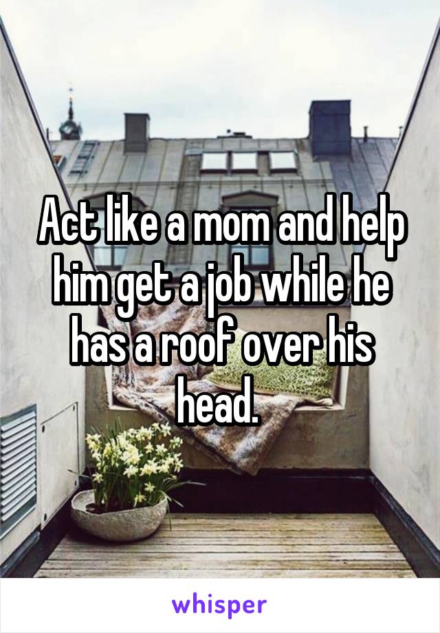 Act like a mom and help him get a job while he has a roof over his head. 