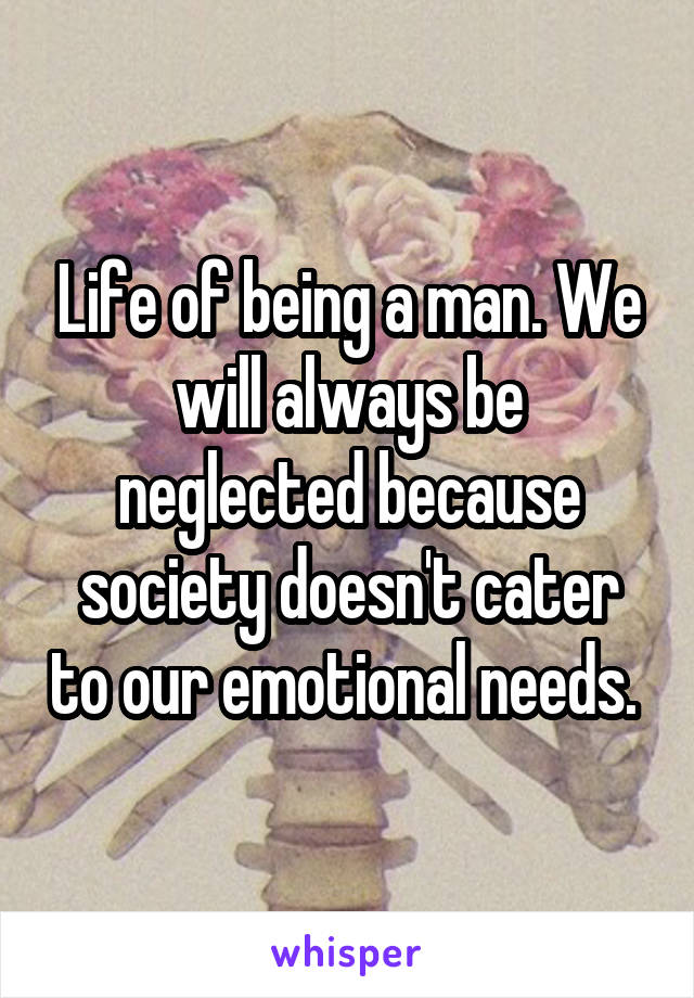 Life of being a man. We will always be neglected because society doesn't cater to our emotional needs. 