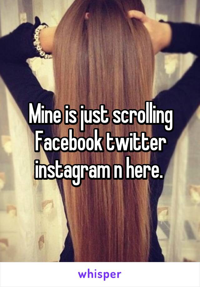 Mine is just scrolling Facebook twitter instagram n here. 