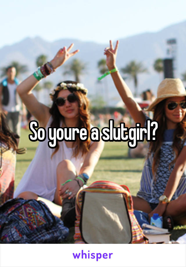 So youre a slutgirl?