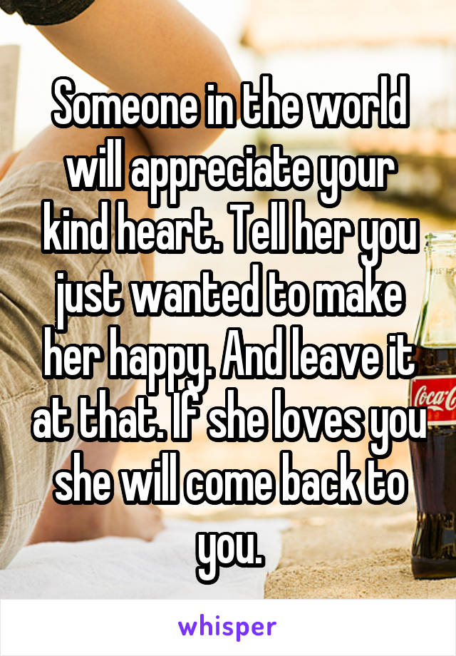 Someone in the world will appreciate your kind heart. Tell her you just wanted to make her happy. And leave it at that. If she loves you she will come back to you.