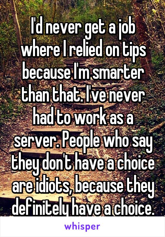 I'd never get a job where I relied on tips because I'm smarter than that. I've never had to work as a server. People who say they don't have a choice are idiots, because they definitely have a choice.