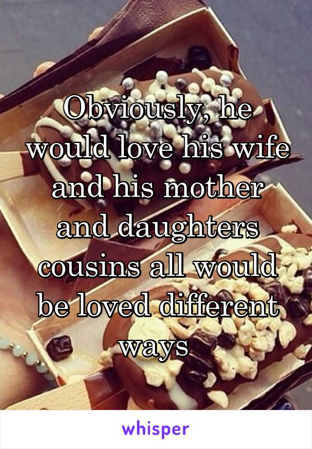 Obviously, he would love his wife and his mother and daughters cousins all would be loved different ways 