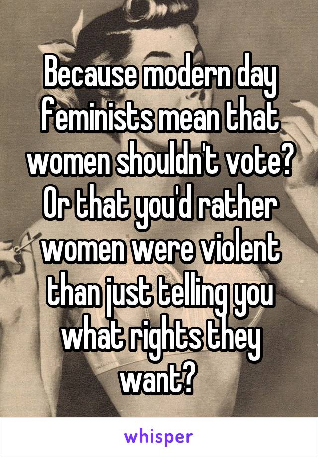 Because modern day feminists mean that women shouldn't vote?
Or that you'd rather women were violent than just telling you what rights they want? 