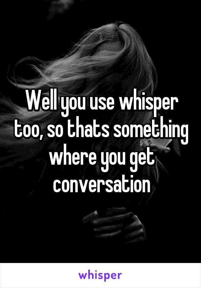 Well you use whisper too, so thats something where you get conversation