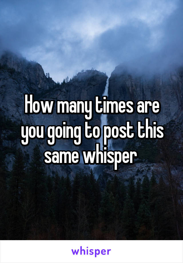 How many times are you going to post this same whisper 