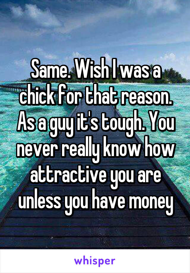 Same. Wish I was a chick for that reason. As a guy it's tough. You never really know how attractive you are unless you have money