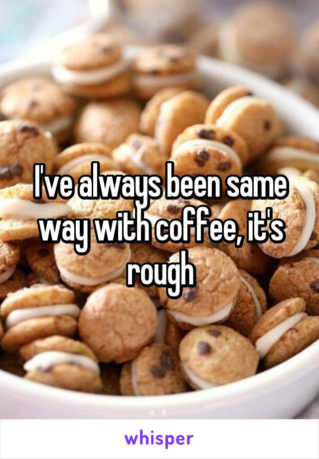 I've always been same way with coffee, it's rough