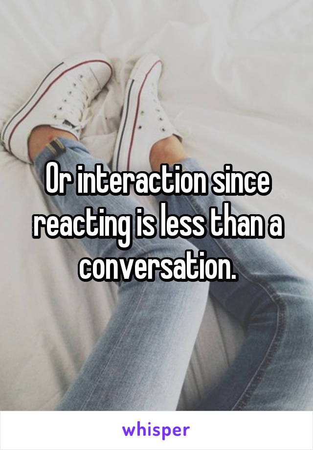 Or interaction since reacting is less than a conversation.