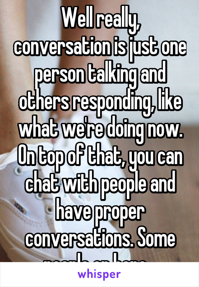 Well really, conversation is just one person talking and others responding, like what we're doing now. On top of that, you can chat with people and have proper conversations. Some people on here...
