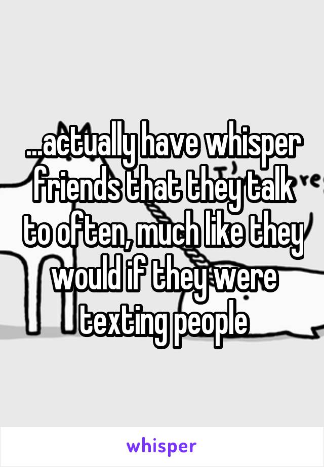 ...actually have whisper friends that they talk to often, much like they would if they were texting people