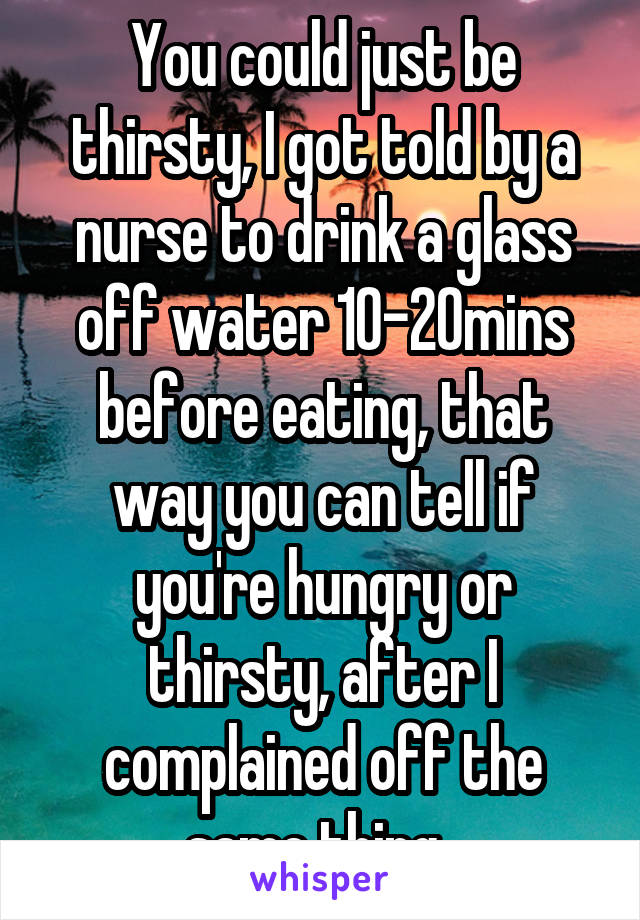 You could just be thirsty, I got told by a nurse to drink a glass off water 10-20mins before eating, that way you can tell if you're hungry or thirsty, after I complained off the same thing. 