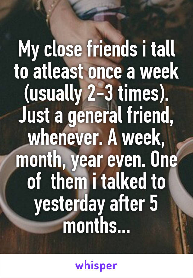 My close friends i tall to atleast once a week (usually 2-3 times). Just a general friend, whenever. A week, month, year even. One of  them i talked to yesterday after 5 months...