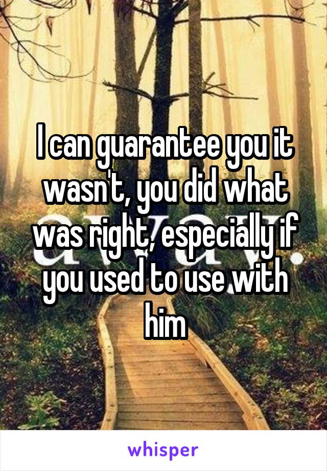 I can guarantee you it wasn't, you did what was right, especially if you used to use with him