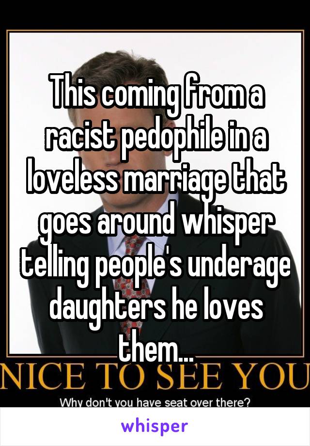 This coming from a racist pedophile in a loveless marriage that goes around whisper telling people's underage daughters he loves them...