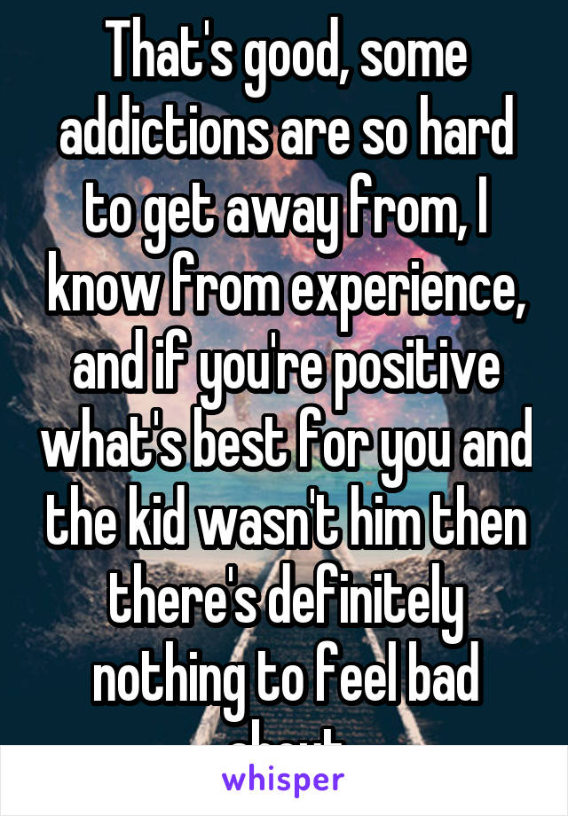 That's good, some addictions are so hard to get away from, I know from experience, and if you're positive what's best for you and the kid wasn't him then there's definitely nothing to feel bad about