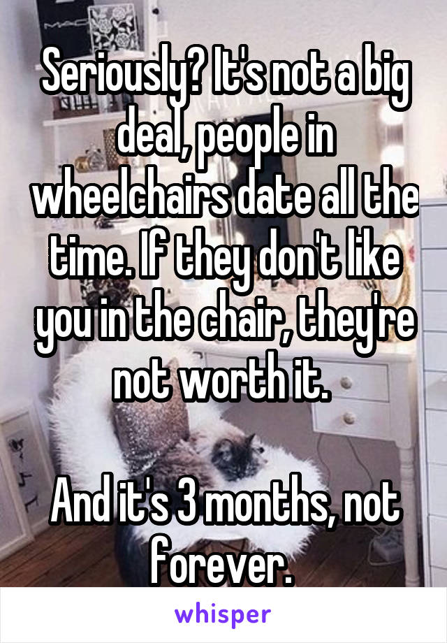 Seriously? It's not a big deal, people in wheelchairs date all the time. If they don't like you in the chair, they're not worth it. 

And it's 3 months, not forever. 