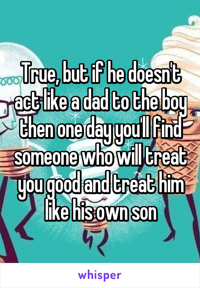 True, but if he doesn't act like a dad to the boy then one day you'll find someone who will treat you good and treat him like his own son