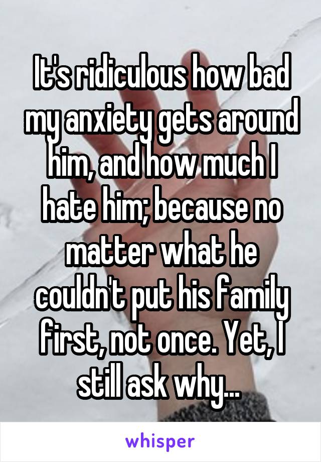 It's ridiculous how bad my anxiety gets around him, and how much I hate him; because no matter what he couldn't put his family first, not once. Yet, I still ask why... 