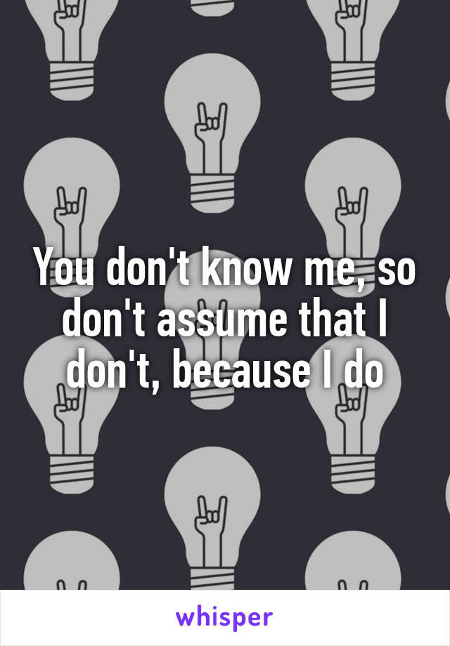 You don't know me, so don't assume that I don't, because I do