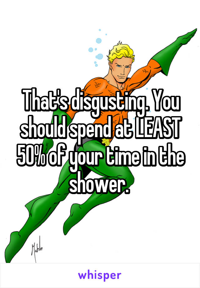 That's disgusting. You should spend at LEAST 50% of your time in the shower. 