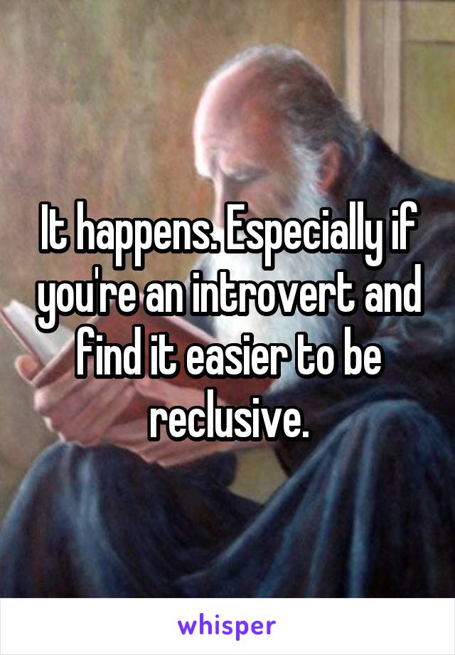 It happens. Especially if you're an introvert and find it easier to be reclusive.