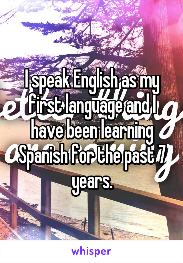 I speak English as my first language and I have been learning Spanish for the past 7 years.