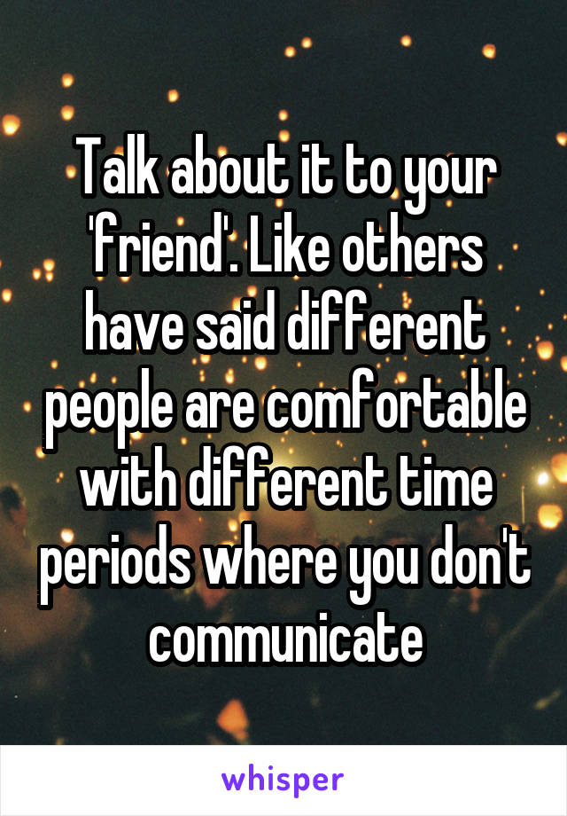 Talk about it to your 'friend'. Like others have said different people are comfortable with different time periods where you don't communicate